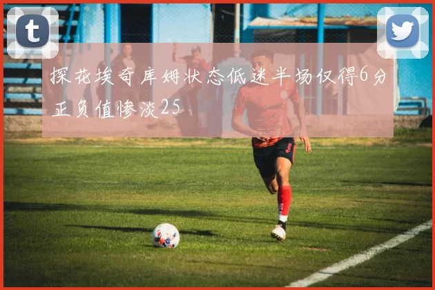 探花埃奇库姆状态低迷半场仅得6分正负值惨淡25