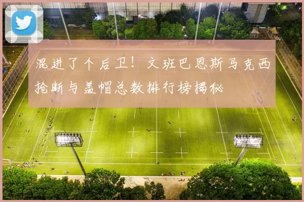 混进了个后卫！文班巴恩斯马克西抢断与盖帽总数排行榜揭秘