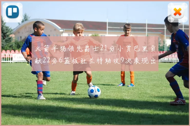 火箭半场领先爵士21分小贾巴里贡献22分6篮板杜兰特助攻9次表现出色