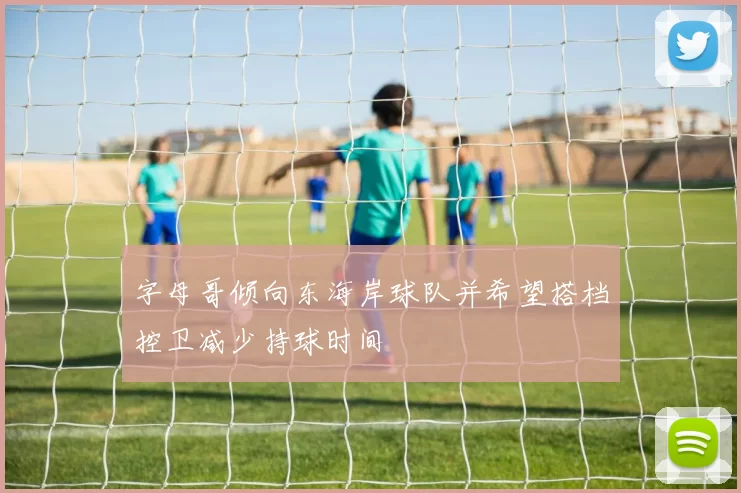 字母哥倾向东海岸球队并希望搭档控卫减少持球时间