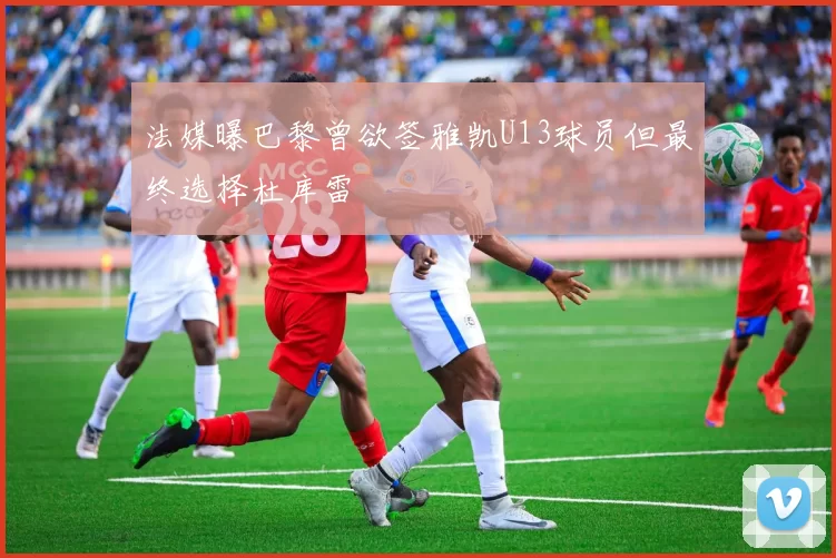 法媒曝巴黎曾欲签雅凯U13球员但最终选择杜库雷