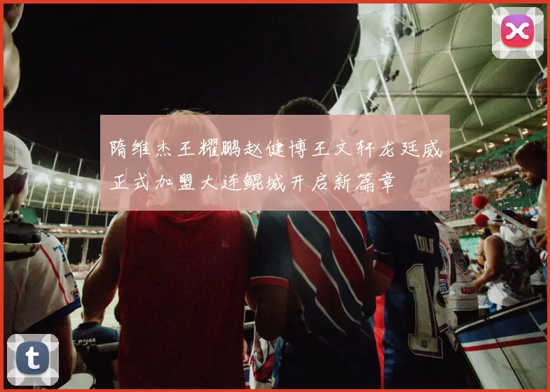 隋维杰王耀鹏赵健博王文轩龙廷威正式加盟大连鲲城开启新篇章