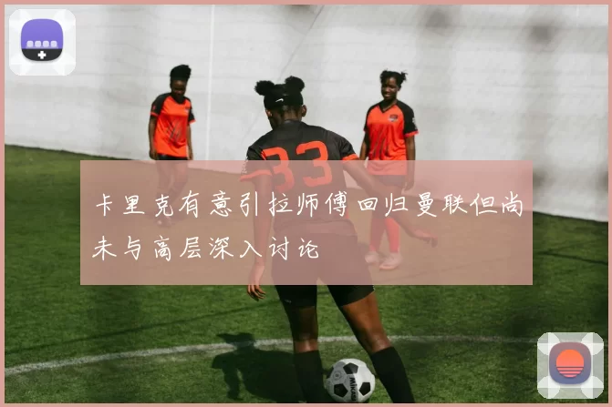 卡里克有意引拉师傅回归曼联但尚未与高层深入讨论
