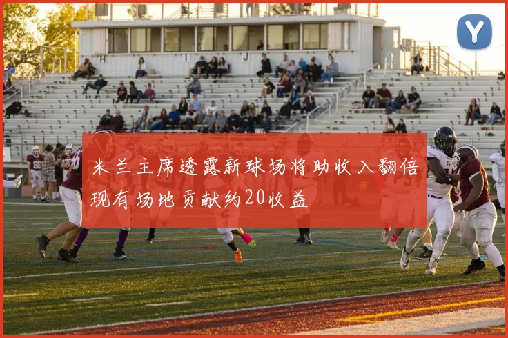 米兰主席透露新球场将助收入翻倍现有场地贡献约20收益