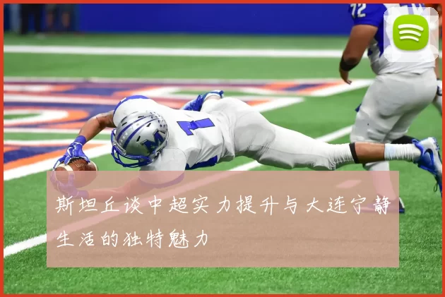 斯坦丘谈中超实力提升与大连宁静生活的独特魅力