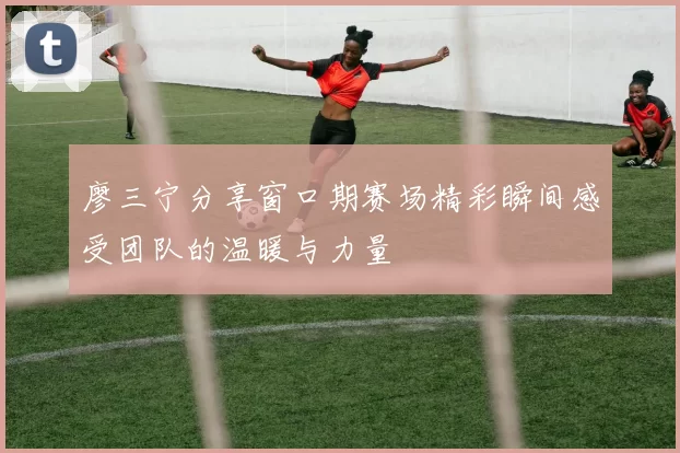 廖三宁分享窗口期赛场精彩瞬间感受团队的温暖与力量