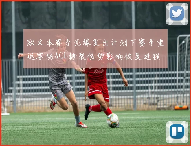 欧文本赛季无缘复出计划下赛季重返赛场ACL撕裂伤势影响恢复进程