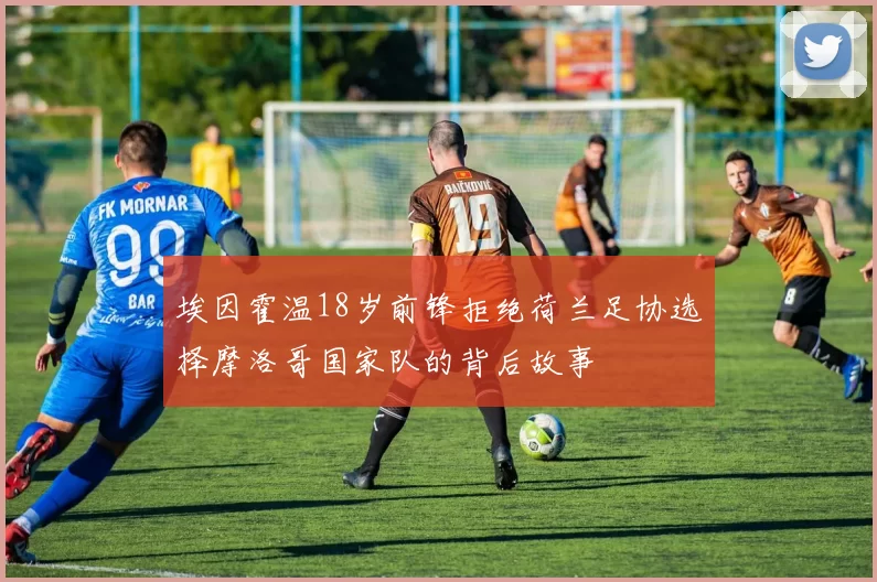 埃因霍温18岁前锋拒绝荷兰足协选择摩洛哥国家队的背后故事