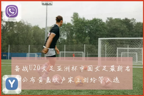备战U20女足亚洲杯中国女足最新名单公布黄嘉欣卢家玉刘玲等入选
