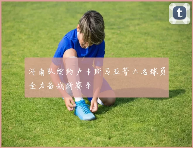 河南队续约卢卡斯马亚等六名球员全力备战新赛季