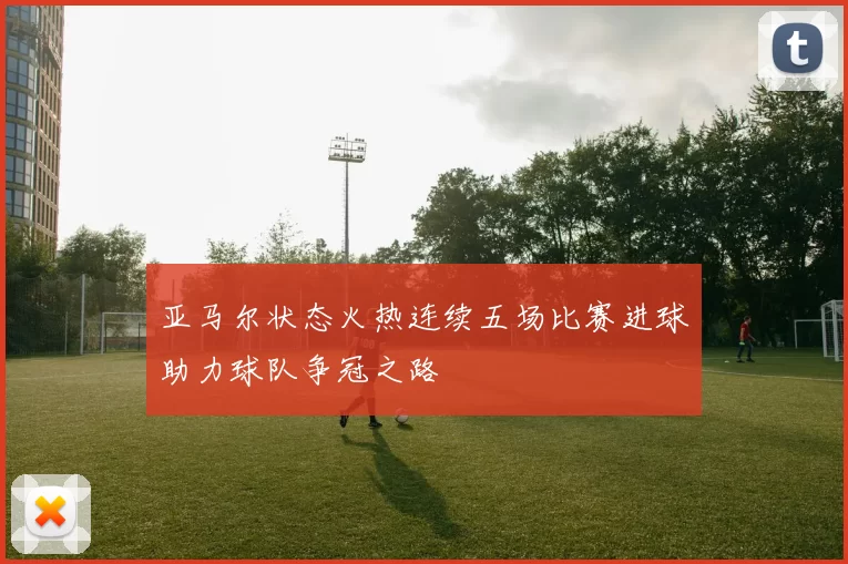亚马尔状态火热连续五场比赛进球助力球队争冠之路
