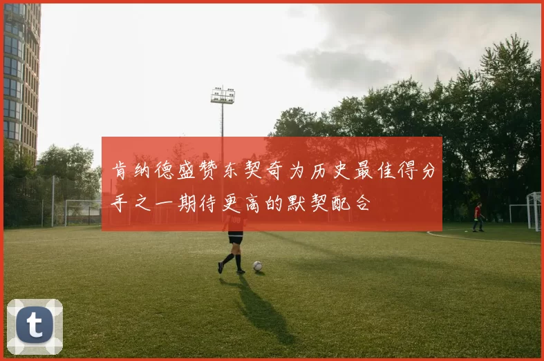 肯纳德盛赞东契奇为历史最佳得分手之一期待更高的默契配合