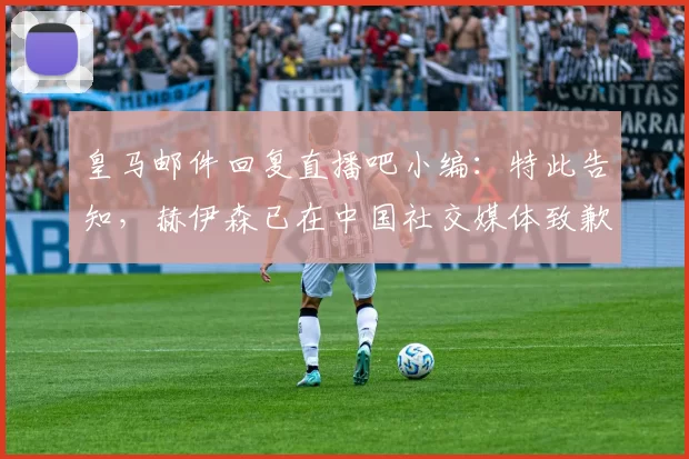 皇马邮件回复直播吧小编：特此告知，赫伊森已在中国社交媒体致歉