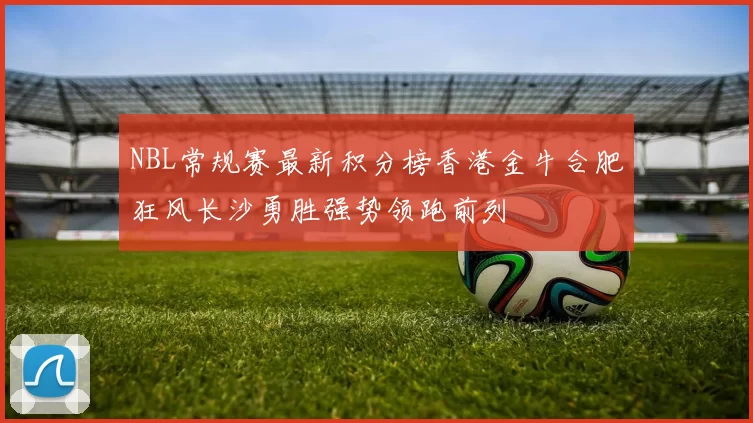 NBL常规赛最新积分榜香港金牛合肥狂风长沙勇胜强势领跑前列