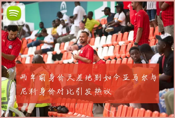 两年前身价天差地别如今亚马尔与尼科身价对比引发热议