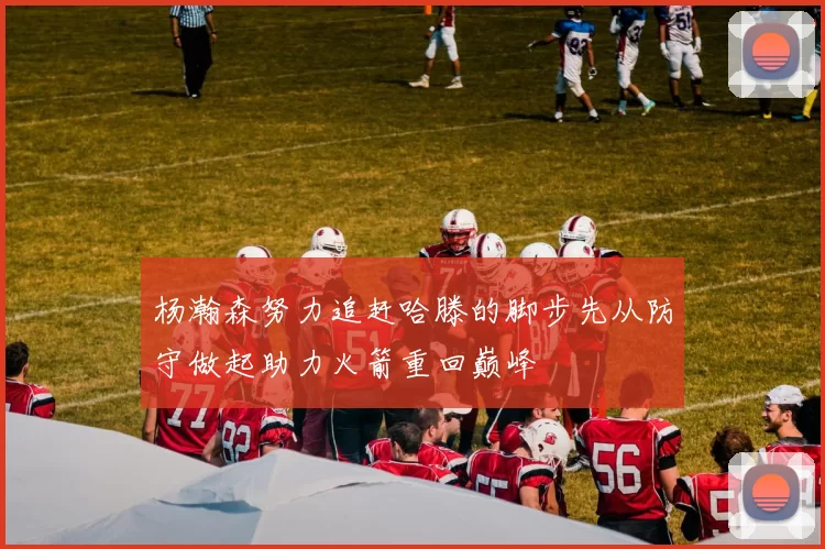 杨瀚森努力追赶哈滕的脚步先从防守做起助力火箭重回巅峰