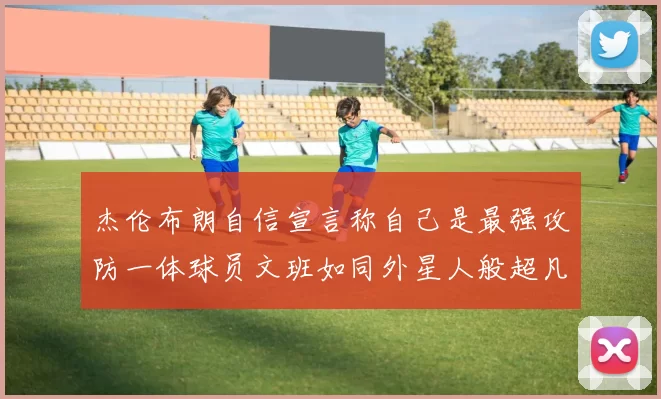 杰伦布朗自信宣言称自己是最强攻防一体球员文班如同外星人般超凡脱俗