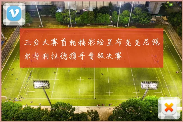 三分大赛首轮精彩纷呈布克克尼佩尔与利拉德携手晋级决赛