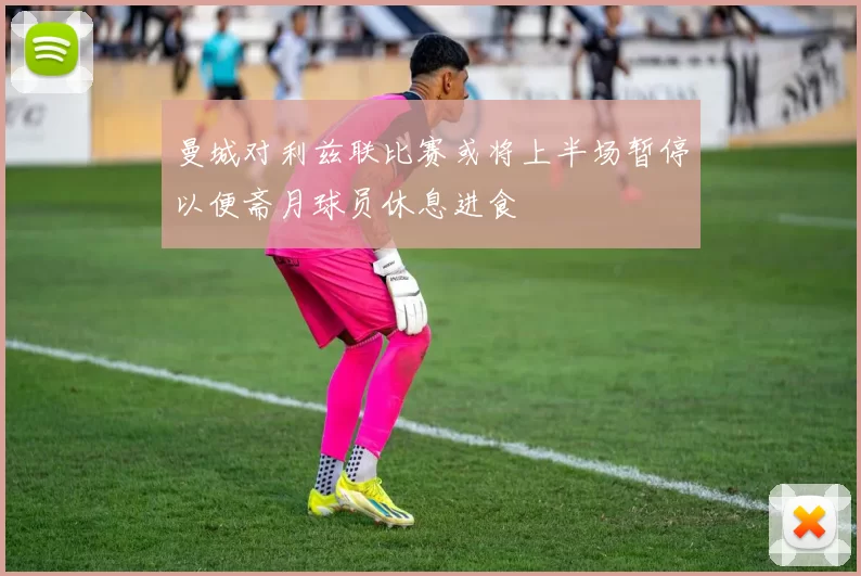 曼城对利兹联比赛或将上半场暂停以便斋月球员休息进食