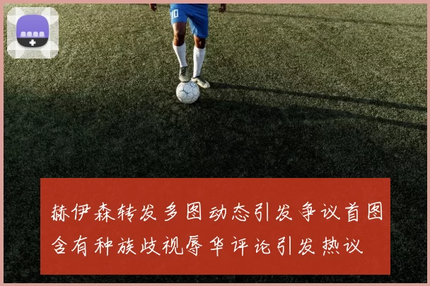 赫伊森转发多图动态引发争议首图含有种族歧视辱华评论引发热议