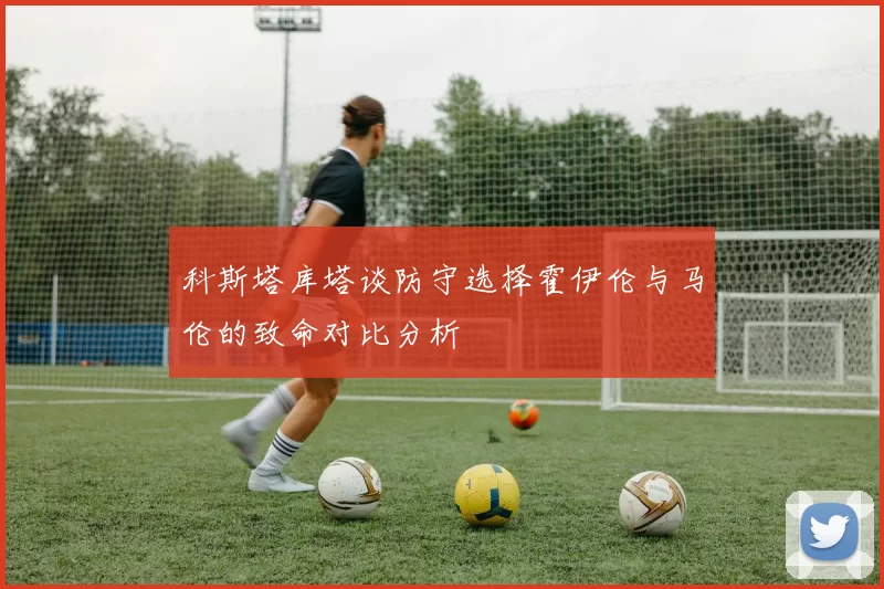 科斯塔库塔谈防守选择霍伊伦与马伦的致命对比分析