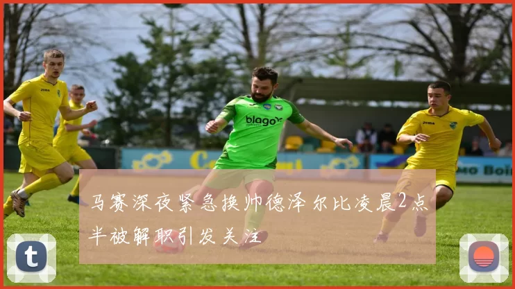 马赛深夜紧急换帅德泽尔比凌晨2点半被解职引发关注