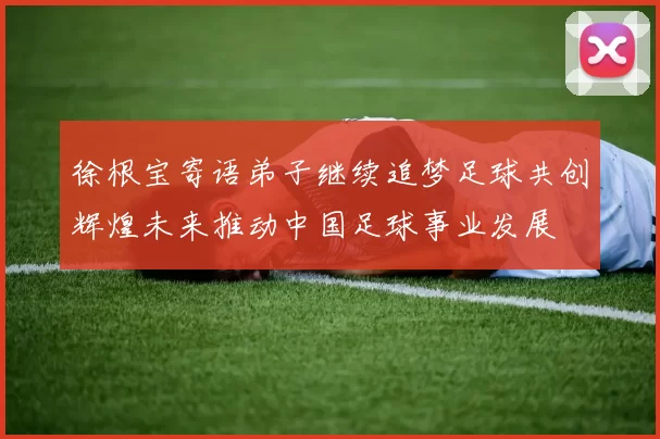 徐根宝寄语弟子继续追梦足球共创辉煌未来推动中国足球事业发展