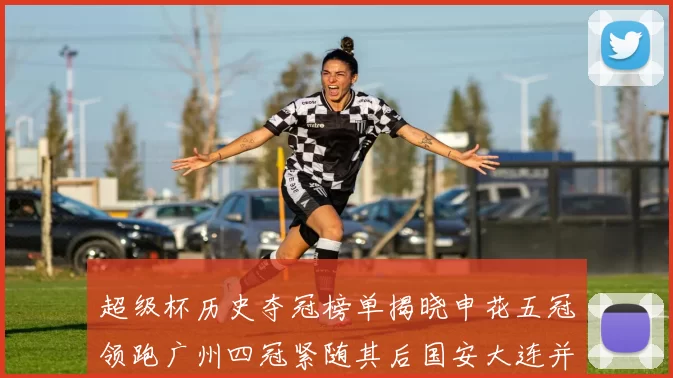 超级杯历史夺冠榜单揭晓申花五冠领跑广州四冠紧随其后国安大连并列第三