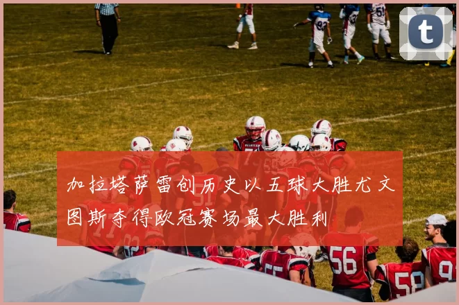 加拉塔萨雷创历史以五球大胜尤文图斯夺得欧冠赛场最大胜利