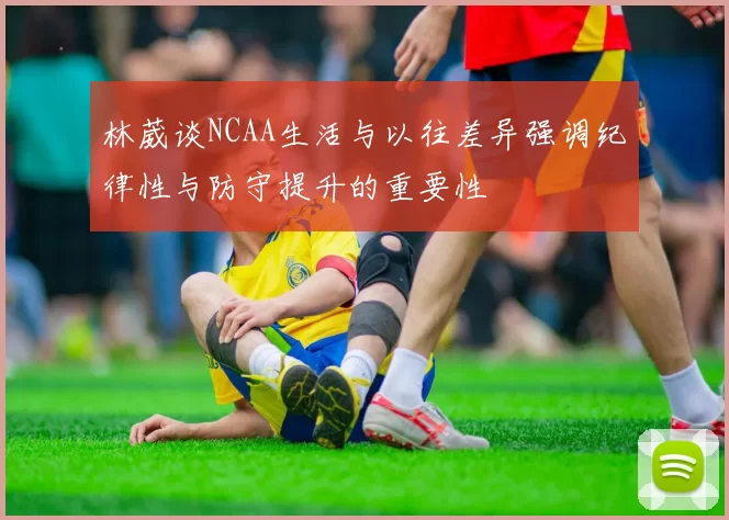 林葳谈NCAA生活与以往差异强调纪律性与防守提升的重要性