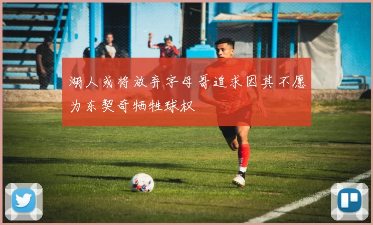 湖人或将放弃字母哥追求因其不愿为东契奇牺牲球权