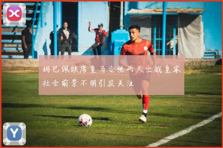 姆巴佩缺席皇马合练两天出战皇家社会前景不明引发关注